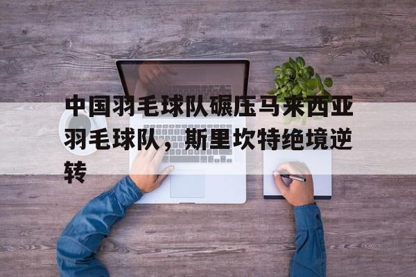 中国羽毛球队碾压马来西亚羽毛球队，斯里坎特绝境逆转的简单介绍